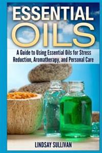 Essential Oils: A Guide to Using Essential Oils for Stress Reduction, Aromatherapy and Personal Care