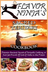 Flavor Ninja's Sacred Teriyaki Cookbook: Discover Ancient Secrets of Teriyaki Cooking, or Just Get Drunk Off Lots of Sake in the Process