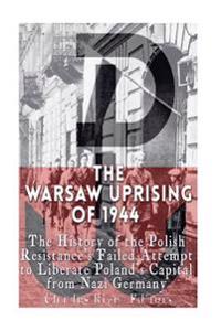 The Warsaw Uprising of 1944: The History of the Polish Resistance's Failed Attempt to Liberate Poland's Capital from Nazi Germany