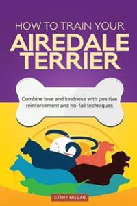 How to Train Your Airedale Terrier (Dog Training Collection): Combine Love and Kindness with Positive Reinforcement and No-Fail Techniques