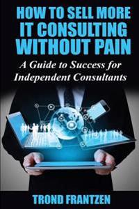 How to Sell More It Consulting Without Pain: A Guide to Success for Independent Consultants