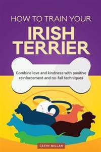 How to Train Your Irish Terrier (Dog Training Collection): Combine Love and Kindness with Positive Reinforcement and No-Fail Techniques
