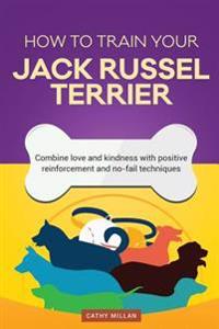 How to Train Your Jack Russel Terrier (Dog Training Collection): Combine Love and Kindness with Positive Reinforcement and No-Fail Techniques