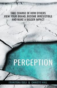 Perception: Take Charge of How Others View Your Brand, Become Irresistible, and Make a Bigger Impact