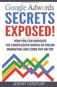 Google Adwords Secrets Exposed: How You Can Navigate the Complicated World of Online Marketing and Come Out on Top.