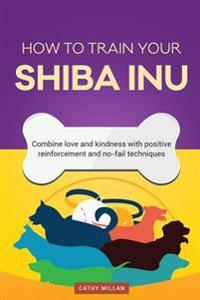 How to Train Your Shiba Inu (Dog Training Collection): Combine Love and Kindness with Positive Reinforcement and No-Fail Techniques