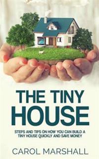 The Tiny House: Steps and Tips on How You Can Build a Tiny House Quickly and Save Money