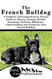 The French Bulldog: A Complete and Comprehensive Owners Guide To: Buying, Owning, Health, Grooming, Training, Obedience, Understanding and