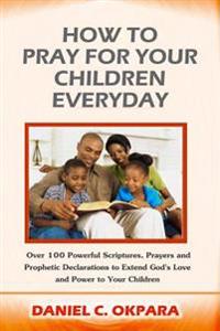 How to Pray for Your Children Everyday: Over 100 Powerful Scriptures, Prayers and Prophetic Declarations for Your Children's Salvation, Health, Educat