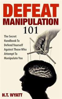 Defeat Manipulation 101: The Secret Handbook to Defend Yourself Against Those Who Attempt to Manipulate You