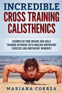 Incredible Cross Training Calisthenics: Accomplish Your Dreams and Goals Training Anywhere with Amazing Bodyweight Exercises and Bodyweight Workouts