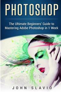 Photoshop: The Ultimate Beginners? Guide to Mastering Adobe Photoshop in 1 Week