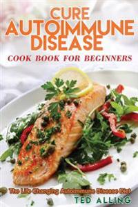 Cure Autoimmune Disease Cook Book for Beginners: The Life Changing Autoimmune Disease Diet - Autoimmune Disease Treatment for Everyday Life