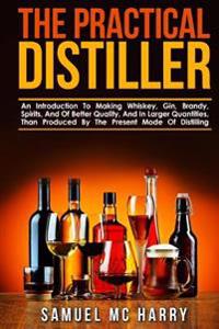 The Practical Distiller: An Introduction to Making Whiskey, Gin, Brandy, Spirits, and of Better Quality, and in Larger Quantities, Than Produce