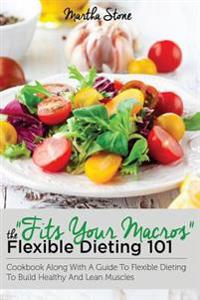 Fits Your Macros: The Flexible Dieting 101 Cookbook Along with a Guide to Flexible Dieting to Build Healthy and Lean Muscles