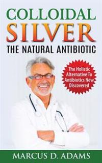 Colloidal Silver - The Natural Antibiotic: The Holistic Alternative to Antibiotics New Discovered