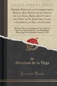 Primera Parte de Los Commentarios Reales, Que Tratan, de El Origen de Los Incas, Reies, Que Fueron del Peru, de Su Idolatria, Leies, y Govierno, En Paz, y En Guerra