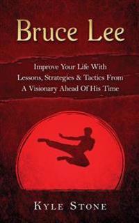 Bruce Lee: Improve Your Life with Lessons, Strategies & Tactics from a Visionary Ahead of His Time