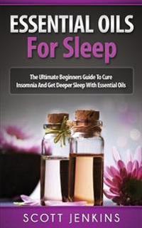 Essential Oils for Sleep: The Ultimate Beginners Guide to Cure Insomnia and Get Deeper Sleep with Essential Oils