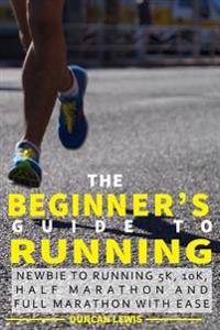 The Beginner's Guide to Running: Newbie to Running 5k, 10k, Half Marathon and Full Marathon with Ease