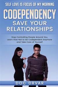 Codependency - Save Your Relationships: Stop Controlling People Around You, Learn How Not to Be Codependent Anymore and Take Care of Yourself