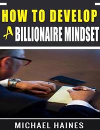 How to Develop a Billionaire Mindset: Understanding the Billionaire Mind and Leveraging It to Enhance Your Success