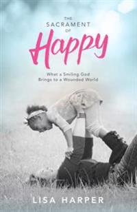 The Sacrament of Happy: What a Smiling God Brings to a Wounded World