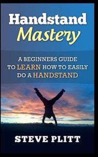 Handstand Mastery: A Beginners Guide to Learn How to Easily Do a Handstand