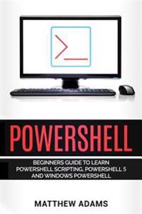 Powershell: The Powershell for Beginners Guide to Learn Powershell Scripting, Powershell 5 and Windows Powershell