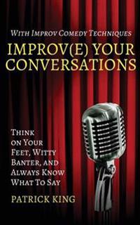 Improv(e) Your Conversations: Think on Your Feet, Witty Banter, and Always Know What to Say with Improv Comedy Techniques