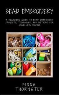 Bead Embroidery: A Beginners Guide to Bead Embroidery Projects, Techniques, and Methods for Jewellery Making