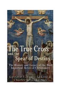 The True Cross and the Spear of Destiny: The History and Legacy of the Most Important Relics of Christianity