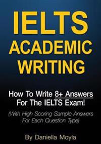 Ielts Academic Writing: How to Write 8+ Answers for the Ielts Exam! (with High Scoring Sample Answers for Each Question Type)