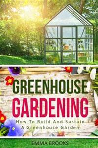 Greenhouse Gardening: How to Build and Sustain a Greenhouse Garden