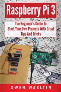 Raspberry Pi 3: The Beginner's Guide to Start Your Own Projects with Great Tips