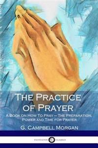 The Practice of Prayer: A Book on How to Pray - The Preparation, Power and Time for Prayer