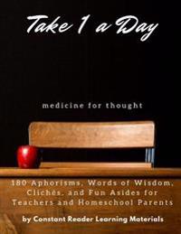 Take 1 a Day: Medicine for Thought: 180 Aphorisms, Words of Wisdom, Cliches, and Fun Asides for Teachers and Homeschool Parents