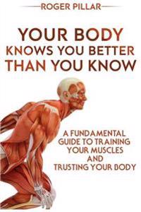 Your Body Knows You Better Than You Know: A Fundamental Guide to Training Your Muscles and Trusting Your Body