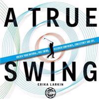 A True Swing: Unlock Your Natural, Free Swing. Discover Confidence, Consistency and Joy.