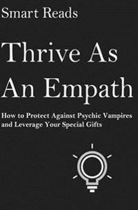 Thrive as an Empath: How to Protect Against Psychic Vampires and Leverage Your Special Gifts
