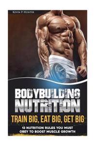 Bodybuilding Nutrition: Train Big, Eat Big, Get Big - 13 Nutrition Rules You Must Obey to Boost Muscle Growth