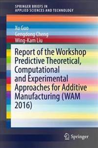 Report of the Workshop Predictive Theoretical, Computational and Experimental Approaches for Additive Manufacturing Wam 2016
