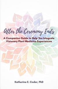 After the Ceremony Ends: A Companion Guide to Help You Integrate Visionary Plant Medicine Experiences