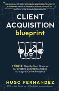 The Client Acquisition Blueprint: A Simple, Step-By-Step Blueprint for Creating an Epic Marketing Strategy & Online Presence