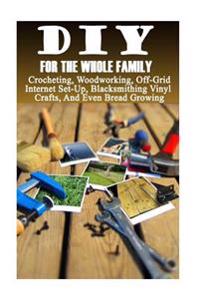 DIY for the Whole Family: Crocheting, Woodworking, Off-Grid Internet Set-Up, Vinyl Crafts, Blacksmithing and Even Bread Growing: (DIY Projects f