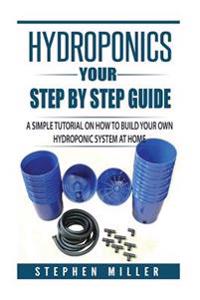 Hydroponics - Your Step by Step Guide: A Simple Tutorial on How to Build Your Own Hydroponic System at Home