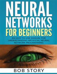 Neural Networks for Beginners: An Easy-To-Use Manual for Understanding Artificial Neural Network Programming