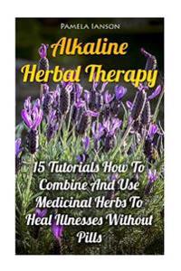Alkaline Herbal Therapy: 15 Tutorials How to Combine and Use Medicinal Herbs to Heal Illnesses Without Pills