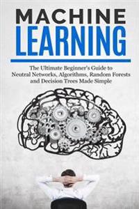 Machine Learning: The Ultimate Beginners Guide for Neural Networks, Algorithms, Random Forests and Decision Trees Made Simple