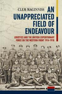 An Unappreciated Field of Endeavour: Logistics and the British Expeditionary Force on the Western Front 1914-1918